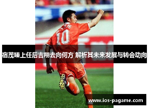 宿茂臻上任后吉翔去向何方 解析其未来发展与转会动向