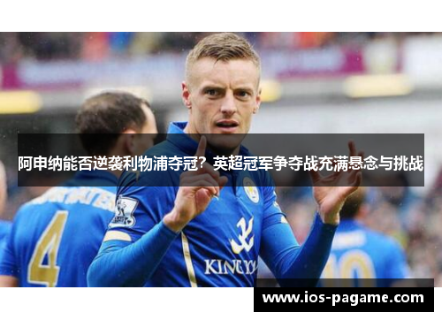 阿申纳能否逆袭利物浦夺冠?英超冠军争夺战充满悬念与挑战 阿申纳能否逆袭利物浦夺冠?英超冠军争夺战充满悬念与挑战