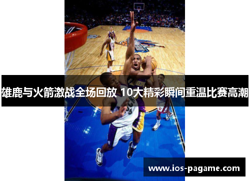 雄鹿与火箭激战全场回放 10大精彩瞬间重温比赛高潮 雄鹿与火箭激战全场回放 10大精彩瞬间重温比赛高潮