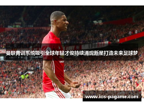 曼联青训系统吸引全球年轻才俊持续涌现新星打造未来足球梦