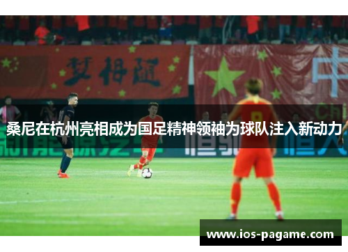 桑尼在杭州亮相成为国足精神领袖为球队注入新动力