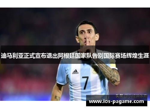 迪马利亚正式宣布退出阿根廷国家队告别国际赛场辉煌生涯